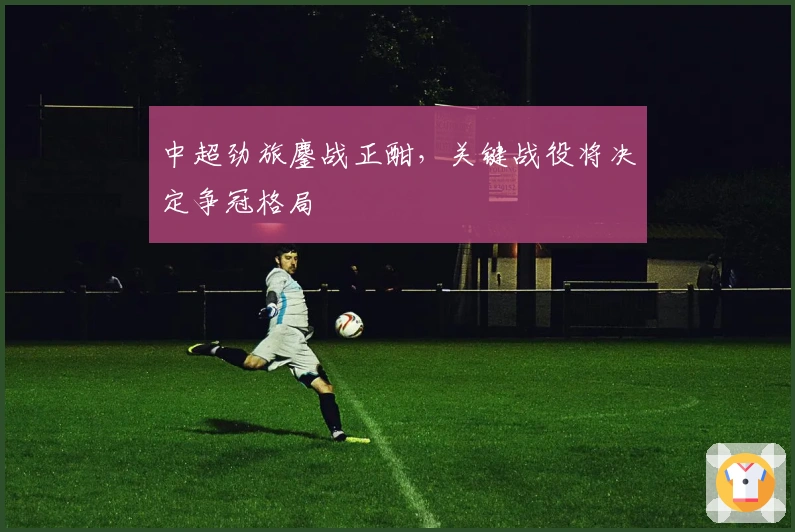 中超劲旅鏖战正酣，关键战役将决定争冠格局