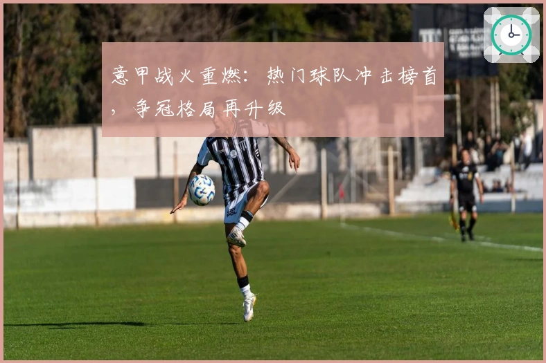 意甲战火重燃：热门球队冲击榜首，争冠格局再升级