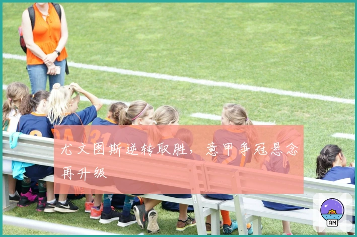 尤文图斯逆转取胜，意甲争冠悬念再升级