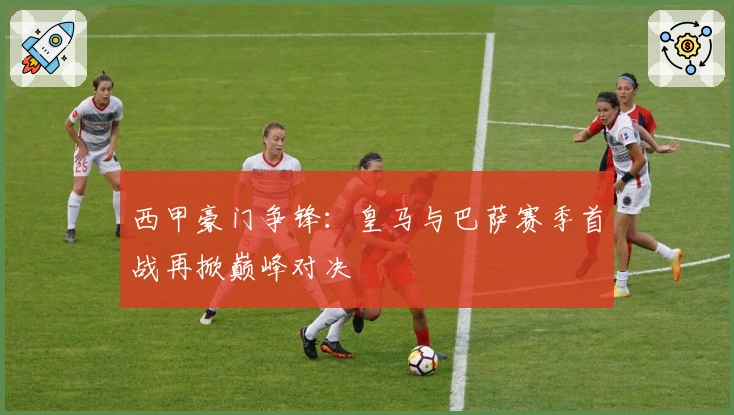 西甲豪门争锋：皇马与巴萨赛季首战再掀巅峰对决