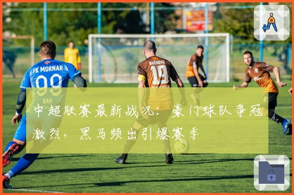 中超联赛最新战况：豪门球队争冠激烈，黑马频出引爆赛季