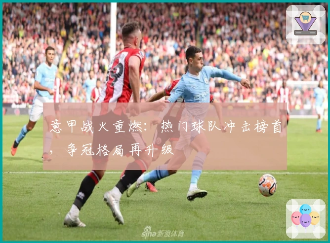 意甲战火重燃：热门球队冲击榜首，争冠格局再升级