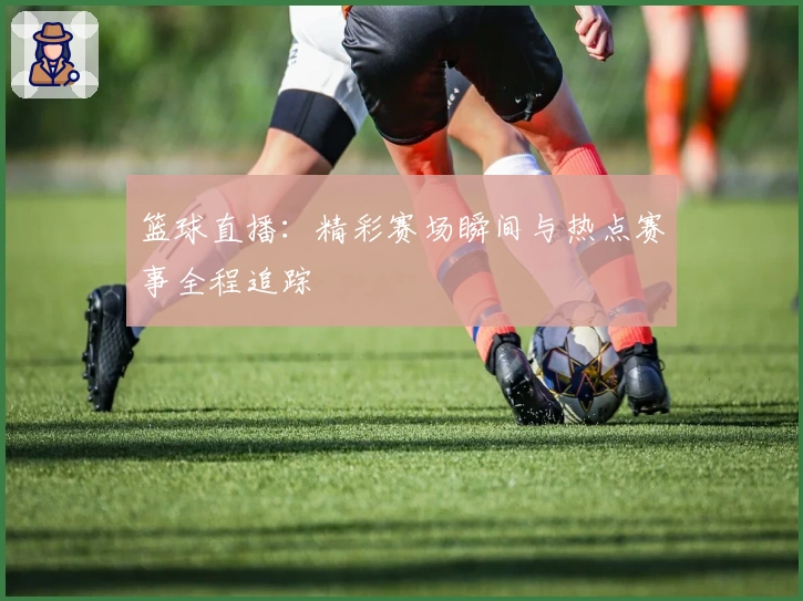 篮球直播:精彩赛场瞬间与热点赛事全程追踪