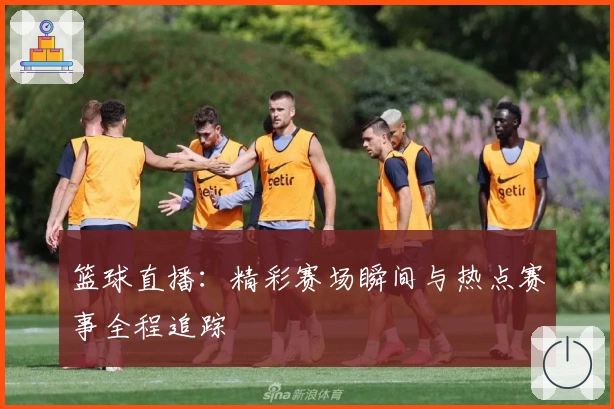 篮球直播：精彩赛场瞬间与热点赛事全程追踪