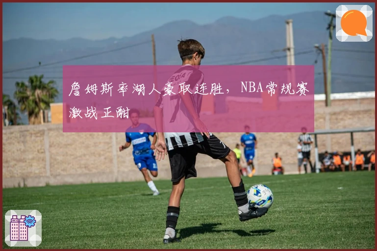 詹姆斯率湖人豪取连胜，NBA常规赛激战正酣