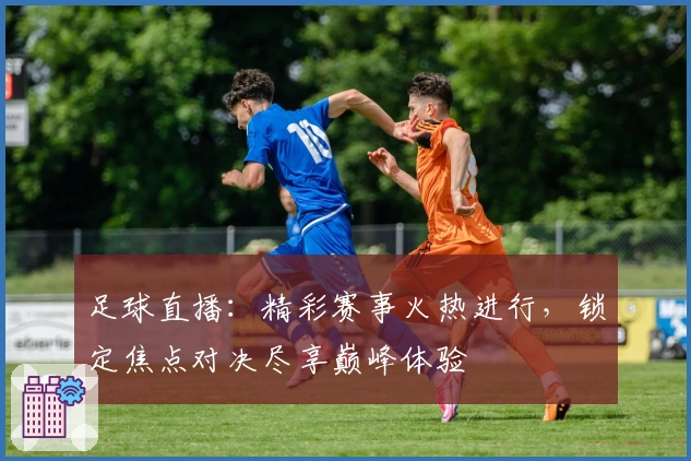 足球直播：精彩赛事火热进行，锁定焦点对决尽享巅峰体验